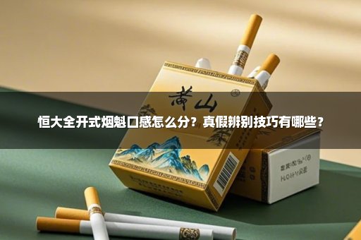 恒大全开式烟魁口感怎么分？真假辨别技巧有哪些？