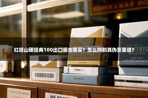 红塔山硬经典100出口版去哪买？怎么辨别真伪更靠谱？