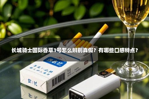 长城骑士国际香草1号怎么辨别真假？有哪些口感特点？
